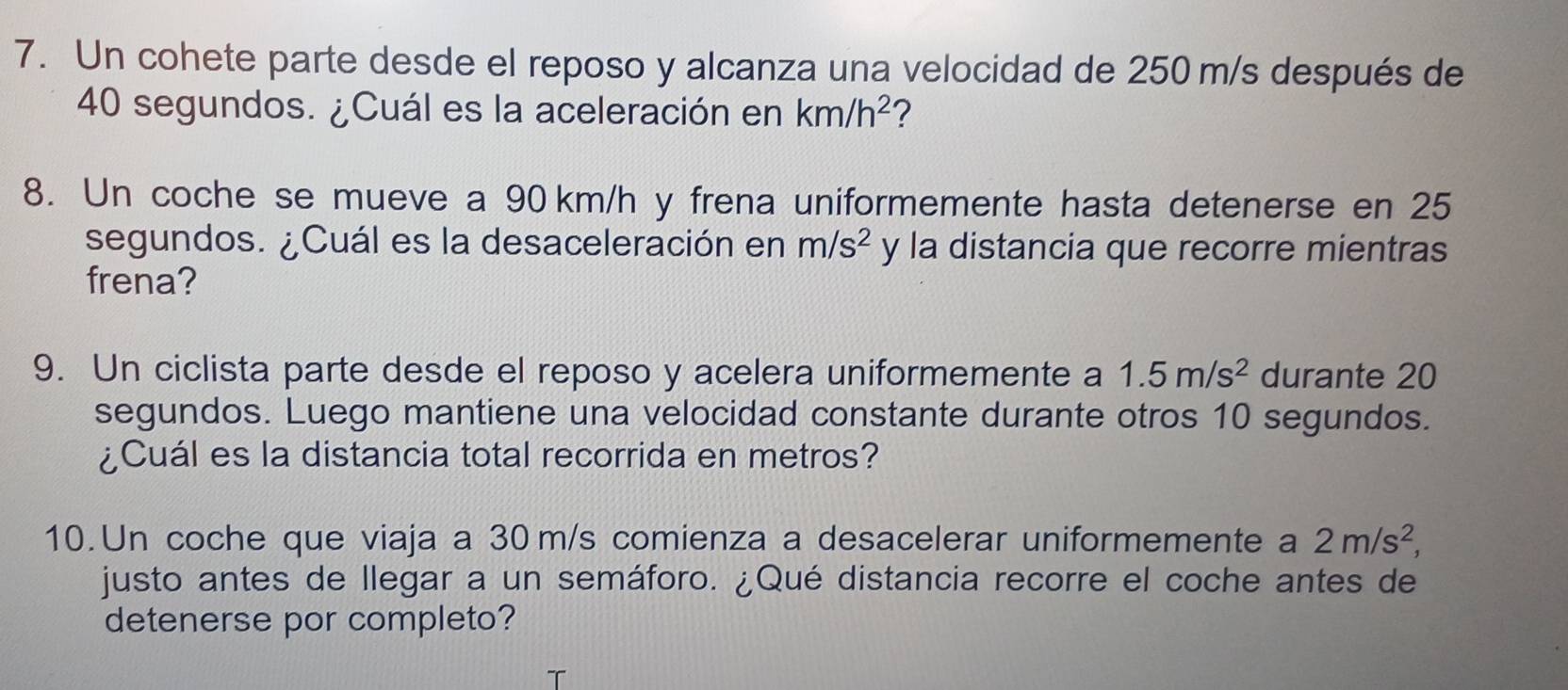 Un cohete parte desde el reposo y alcanza una velocidad de 250 m/s después de
40 segundos. ¿Cuál es la aceleración en km/h^2 ? 
8. Un coche se mueve a 90 km/h y frena uniformemente hasta detenerse en 25
segundos. ¿Cuál es la desaceleración en m/s^2 y la distancia que recorre mientras 
frena? 
9. Un ciclista parte desde el reposo y acelera uniformemente a 1.5m/s^2 durante 20
segundos. Luego mantiene una velocidad constante durante otros 10 segundos. 
¿Cuál es la distancia total recorrida en metros? 
10. Un coche que viaja a 30 m/s comienza a desacelerar uniformemente a 2m/s^2, 
justo antes de llegar a un semáforo. ¿Qué distancia recorre el coche antes de 
detenerse por completo?