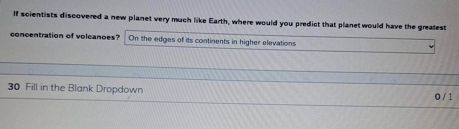 If scientists discovered a new planet very much like Earth, where would you predict that planet would have the greatest 
concentration of volcanoes? On the edges of its continents in higher elevations
30 Fill in the Blank Dropdown
0 / 1