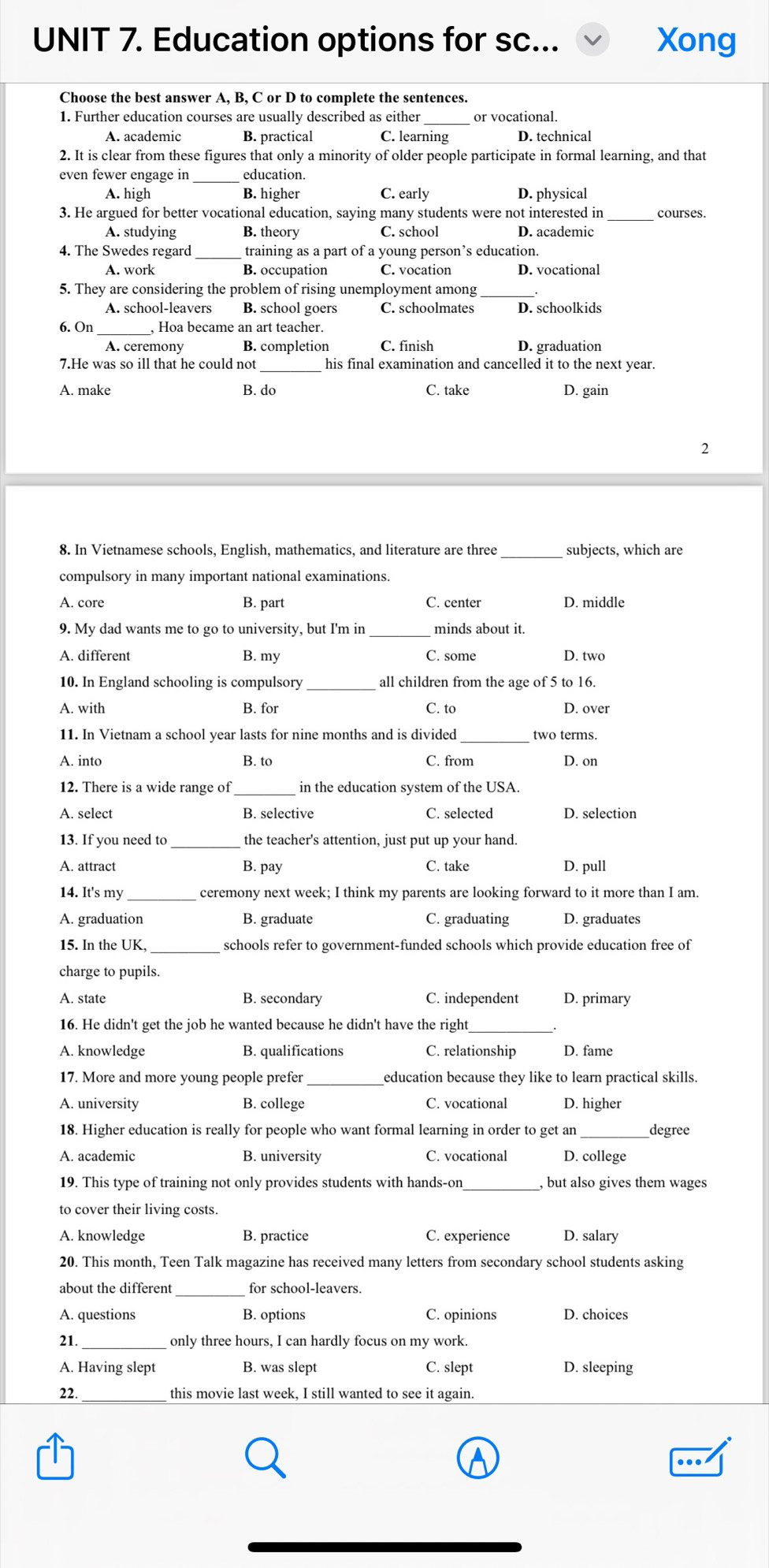 Education options for sc... Xong
Choose the best answer A, B, C or D to complete the sentences.
_
1. Further education courses are usually described as either or vocational.
A. academic B. practical C. learning D. technical
2. It is clear from these figures that only a minority of older people participate in formal learning, and that
even fewer engage in education.
A. high B. higher C. early D. physical
3. He argued for better vocational education, saying many students were not interested in_ courses.
A. studying B. theory C. school D. academic
4. The Swedes regard_ training as a part of a young person’s education.
A. work B. occupation C. vocation D. vocational
5. They are considering the problem of rising unemployment among
A. school-leavers B. school goers C. schoolmates D. schoolkids
6. On_ , Hoa became an art teacher.
B. completion C. finish
7.He was so ill that he could not his final examination and cancelled it to the next year.
A. make B. do C. take D. gain
2
_
8. In Vietnamese schools, English, mathematics, and literature are three subjects, which are
compulsory in many important national examinations.
A. core B. part C. center D. middle
9. My dad wants me to go to university, but I'm in_ minds about it.
A. different B. my C. some D. two
10. In England schooling is compulsory all children from the age of 5 to 16.
A. with B. for C. to D. over
11. In Vietnam a school year lasts for nine months and is divided_ two terms.
A. into B. to C. from D. on
12. There is a wide range of in the education system of the USA.
A. select B. selective C. selected D. selection
13. If you need to_ the teacher's attention, just put up your hand.
A. attract B. pay C. take D. pull
14. It's my _ceremony next week; I think my parents are looking forward to it more than I am.
A. graduation B. graduate C. graduating D. graduates
15. In the UK, _schools refer to government-funded schools which provide education free of
charge to pupils.
A. state B. secondary C. independent D. primary
16. He didn't get the job he wanted because he didn't have the right
A. knowledge B. qualifications C. relationship D. fame
17. More and more young people prefer _education because they like to learn practical skills.
A. university B. college C. vocational D. higher
18. Higher education is really for people who want formal learning in order to get an degree
A. academic B. university C. vocational D. college
19. This type of training not only provides students with hands-on_ , but also gives them wages
to cover their living costs.
A. knowledge B. practice C. experience D. salary
20. This month, Teen Talk magazine has received many letters from secondary school students asking
about the different_ for school-leavers.
A. questions B. options C. opinions D. choices
_
21. only three hours, I can hardly focus on my work.
A. Having slept B. was slept C. slept D. sleeping
22. _this movie last week, I still wanted to see it again.
…