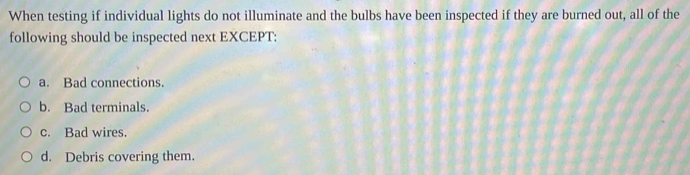 When testing if individual lights do not illuminate and the bulbs have been inspected if they are burned out, all of the
following should be inspected next EXCEPT:
a. Bad connections.
b. Bad terminals.
c. Bad wires.
d. Debris covering them.