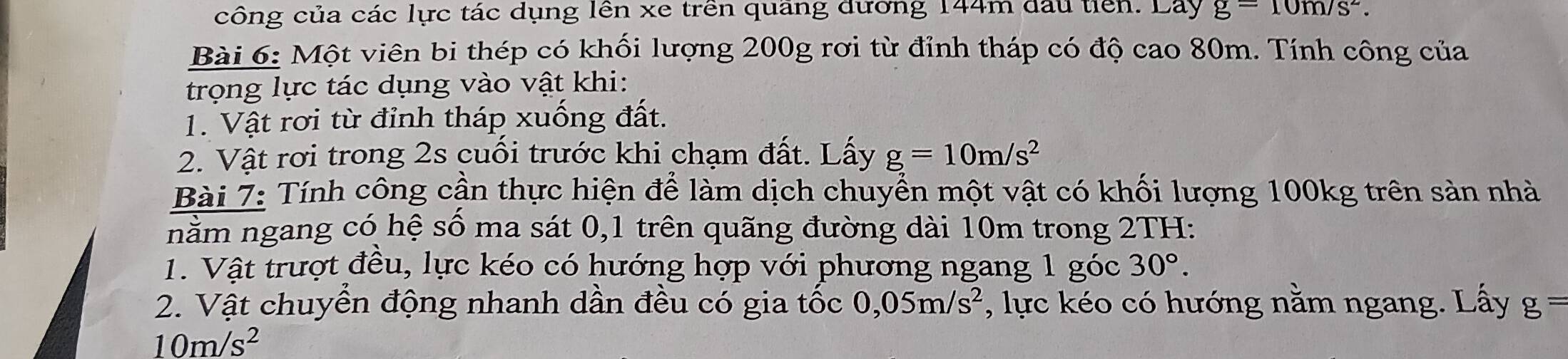 công của các lực tác dụng lên xe trên quang đường 144m đấu tin. Lay g=10m/s^2. 
Bài 6: Một viên bi thép có khối lượng 200g rơi từ đỉnh tháp có độ cao 80m. Tính công của 
trọng lực tác dụng vào vật khi: 
1. Vật rơi từ đỉnh tháp xuống đất. 
2. Vật rơi trong 2s cuối trước khi chạm đất. Lấy g=10m/s^2
Bài 7: Tính công cần thực hiện để làm dịch chuyển một vật có khối lượng 100kg trên sản nhà 
nằm ngang có hệ số ma sát 0, 1 trên quãng đường dài 10m trong 2TH: 
1. Vật trượt đều, lực kéo có hướng hợp với phương ngang 1 góc 30°. 
2. Vật chuyển động nhanh dần đều có gia tốc 0,05m/s^2 , lực kéo có hướng nằm ngang. Lấy g=
10m/s^2