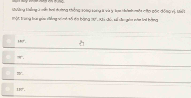 Ban hay chon dap an dung.
Đường thẳng z cắt hai đường thẳng song song x và y tạo thành một cặp góc đồng vị. Biết
một trong hai góc đồng vị có số đo bằng 70° * Khi đó, số đo góc còn lại bằng
140°.
70°.
35°.
110°.