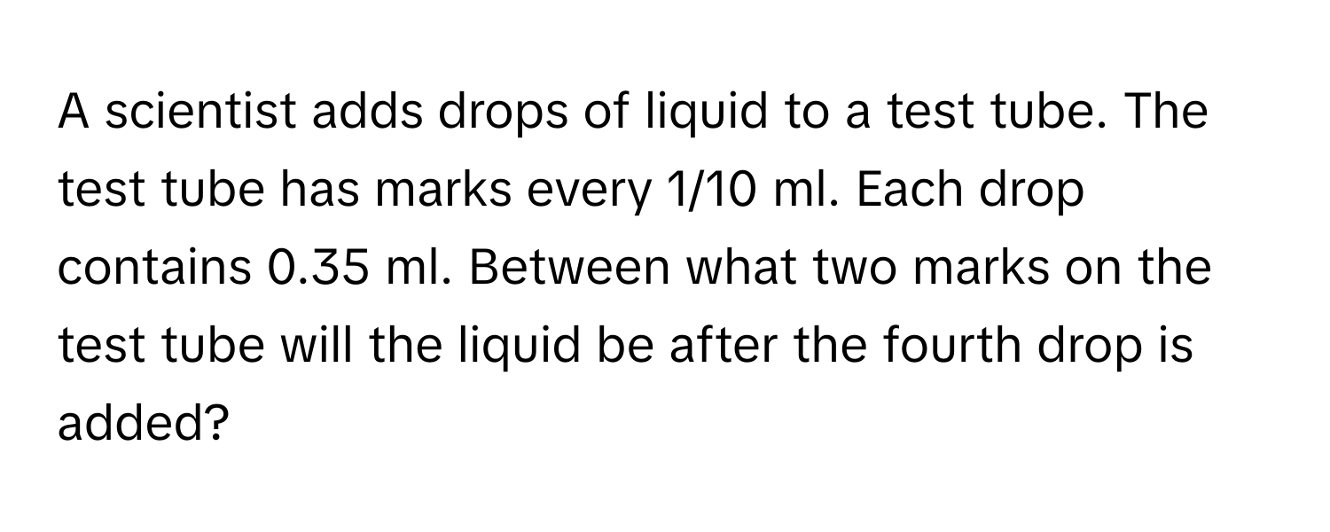 A scientist adds drops of liquid to a test tube. The test tube has marks every 1/10 ml. Each drop contains 0.35 ml. Between what two marks on the test tube will the liquid be after the fourth drop is added?