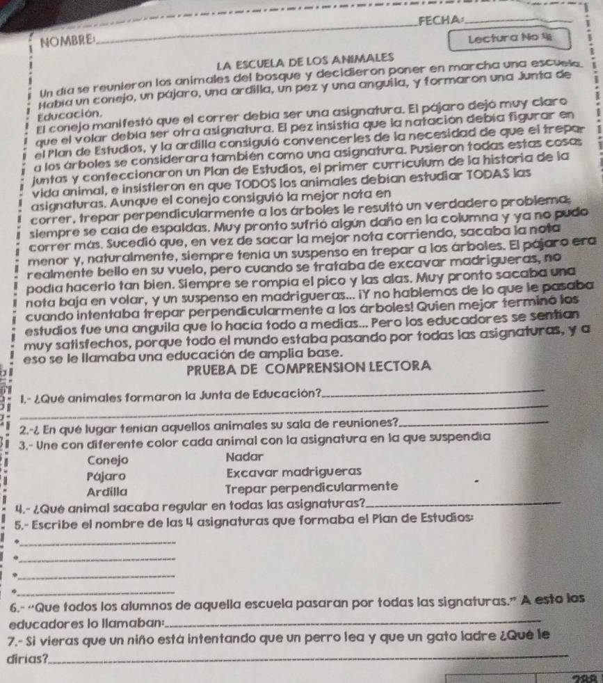 FECHA_
NOMBRE: Lectura No 4
LA ESCUELA DE LOS ANIMALES
Un día se reunieron los animales del bosque y decidieron poner en marcha una escuela
Habia un conejo, un pájaro, una ardilla, un pez y una anguila, y formaron una Junta de
Educación.
El conejo manifestó que el correr debía ser una asignatura. El pájaro dejó muy claro
que el volar debía ser otra asignatura. El pez insistía que la natación debía figurar en
el Plan de Estudios, y la ardilla consiguió convencerles de la necesidad de que el trepar
a los árboles se considerara también como una asignatura. Pusieron todas estas cosas
juntas y confeccionarón un Plan de Estudios, el primer curriculum de la historia de la
vida animal, e insistieron en que TODOS los animales debian estudiar TODAS las
asignaturas. Aunque el conejo consiguió la mejor nota en
correr, trepar perpendicularmente a los árboles le resultó un verdadero problema,
siempre se caía de espaldas. Muy pronto sufrió algún daño en la columna y ya no pudo
correr más. Sucedió que, en vez de sacar la mejor nota corriendo, sacaba la nota
menor y, naturalmente, siempre tenía un suspenso en trepar a los árboles. El pájaro era
realmente bello en su vuelo, pero cuando se trataba de excavar madrigueras, no
podía hacerlo tan bien. Siempre se rompía el pico y las alas. Muy pronto sacaba una
nota baja en volar, y un suspenso en madrigueras... iY no hablemos de lo que le pasaba
cuando intentaba trepar perpendicularmente a los árboles! Quien mejor terminó los
estudios fue una anguila que lo hacía todo a medias... Pero los educadores se sentian
muy satisfechos, porque todo el mundo estaba pasando por todas las asignaturas, y a
eso se le llamaba una educación de amplia base.
PRUEBA DE COMPRENSION LECTORA
_
_
I.- ¿Qué animales formaron la Junta de Educación?
2.-¿ En que lugar tenían aquellos animales su sala de reuniones?_
3.- Une con diferente color cada animal con la asignatura en la que suspendía
Conejo Nadar
Pájaro Excavar madrigueras
Ardilla Trepar perpendicularmente
4.- ¿Qué animal sacaba regular en todas las asignaturas?_
5,- Escribe el nombre de las 4 asignaturas que formaba el Plan de Estudios:
_
_
_
φ
_
_
6.- “Que todos los alumnos de aquella escuela pasaran por todas las signaturas.” A esto los
educadores io llamaban:
7.- Si vieras que un niño está intentando que un perro lea y que un gato ladre ¿Qué le
dirias?
_