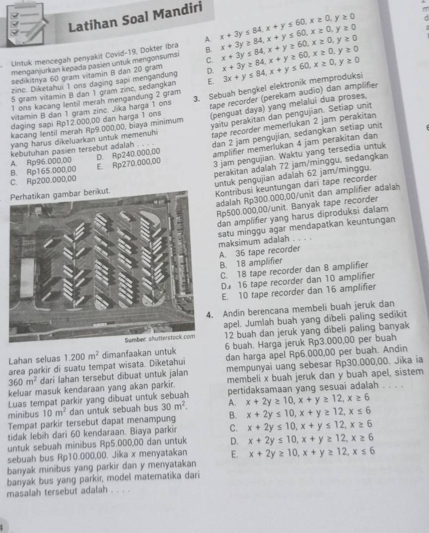 Latihan Soal Mandiri
Untuk mencegah penyakit Covid-19, Dokter Ibra A. x+3y≤ 84,x+y≤ 60,x≥ 0,y≥ 0 x+3y≥ 84,x+y≤ 60,x≥ 0,y≥ 0
menganjurkan kepada pasien untuk mengonsumsi B. x+3y≤ 84,x+y≥ 60,x≥ 0,y≥ 0
C.
zinc. Diketahui 1 ons daging sapi mengandung D. x+3y≥ 84,x+y≥ 60,x≥ 0,y≥ 0
sedikitnya 60 gram vitamin B dan 20 gram
5 gram vitamin B dan 1 gram zinc, sedangkan E. 3x+y≤ 84,x+y≤ 60,x≥ 0,y≥ 0
3. Sebuah bengkel elektronik memproduksi
1 ons kacang lentil merah mengandung 2 gram
daging sapi Rp12.000,00 dan harga 1 ons tape recorder (perekam audio) dan amplifier
vitamin B dan 1 gram zinc. Jika harga 1 ons
kacang lentil merah Rp9.000,00, biaya minimum (penguat daya) yang melalui dua proses,
tape recorder memerlukan 2 jam perakitan
yang harus dikeluarkan untuk memenuhi yaitu perakitan dan pengujian. Setiap unit
A. Rp96.000,00 D. Rp240.000,00 dan 2 jam pengujian, sedangkan setiap unit
kebutuhan pasien tersebut adalah . . . .
B. Rp165.000,00 E. Rp270.000,00 amplifier memerlükan 4 jam perakitan dan
3 jam pengujian. Waktu yang tersedia untuk
perakitan adalah 72 jam/minggu, sedangkan
C. Rp200.000,00
untuk pengujian adalah 62 jam/minggu.
Kontribusi keuntungan dari tape recorder
adalah Rp300.000,00/unit dan amplifier adalah
Rp500.000,00/unit. Banyak tape recorder
dan amplifier yang harus diproduksi dalam
satu minggu agar mendapatkan keuntungan
maksimum adalah . . . .
A. 36 tape recorder
B. 18 amplifier
C. 18 tape recorder dan 8 amplifier
D. 16 tape recorder dan 10 amplifier
E. 10 tape recorder dan 16 amplifier
Andin berencana membeli buah jeruk dan
apel. Jumlah buah yang dibeli paling sedikit
12 buah dan jeruk yang dibeli paling banyak
Lahan seluas 1.200m^2 dimanfaakan untuk 6 buah. Harga jeruk Rp3.000,00 per buah
area parkir di suatu tempat wisata. Diketahui dan harga apel Rp6.000,00 per buah. Andin
360m^2 dari lahan tersebut dibuat untuk jalan mempunyai uang sebesar Rp30.000,00. Jika ia
keluar masuk kendaraan yang akan parkir. membeli x buah jeruk dan y buah apel, sistem
Luas tempat parkir yang dibuat untuk sebuah pertidaksamaan yang sesuai adalah . . . .
minibus 10m^2 dan untuk sebuah bus 30m^2. A. x+2y≥ 10,x+y≥ 12,x≥ 6
Tempat parkir tersebut dapat menampung B. x+2y≤ 10,x+y≥ 12,x≤ 6
tidak lebih dari 60 kendaraan. Biaya parkir C. x+2y≤ 10,x+y≤ 12,x≥ 6
untuk sebuah minibus Rp5.000,00 dan untuk D. x+2y≤ 10,x+y≥ 12,x≥ 6
sebuah bus Rp10.000,00. Jika x menyatakan E. x+2y≥ 10,x+y≥ 12,x≤ 6
banyak minibus yang parkir dan y menyatakan
banyak bus yang parkir, model matematika dari
masalah tersebut adalah . . . .
4