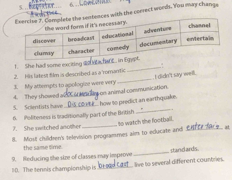 nces with the correct words. You may change 
1. She had some exciting _∴ 
2. His latest film is described as a ’romantic 
_ 
3. My attempts to apologize were very _I didn't say well. 
on animal communication. 
4. They showed a(_ 
5. Scientists have_ 
how to predict an earthquake. 
6. Politeness is traditionally part of the British 
_ 
、 
_ 
to watch the football. 
7. She switched another 
8. Most children's television programmes aim to educate and _at 
the same time. 
9. Reducing the size of classes may improve _standards. 
10. The tennis championship is_ live to several different countries.