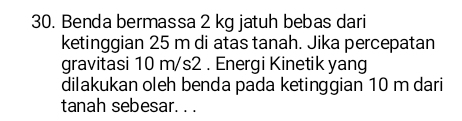 Benda bermassa 2 kg jatuh bebas dari 
ketinggian 25 m di atas tanah. Jika percepatan 
gravitasi 10 m/s2. Energi Kinetik yang 
dilakukan oleh benda pada ketinggian 10 m dari 
tanah sebesar. . .