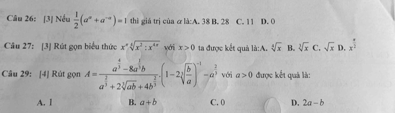 [3] Nếu  1/2 (a^a+a^(-a))=1 thì giá trị của α là:A. 38 B. 28 C. 11 D. (
Câu 27: [3] Rút gọn biểu thức x^(π)sqrt[4](x^2:x^(4π)) với x>0 ta được kết quả la:A.sqrt[4](x) B. sqrt[3](x) C. sqrt(x) D. x^(frac π)2
Câu 29: [4] Rút gọn A=frac a^(frac 4)3-8a^(frac 1)3ba^(frac 2)3+2sqrt[3](ab)+4b^(frac 2)3.(1-2sqrt[3](frac b)a)^-1-a^(frac 2)3 với a>0 được kết quả là:
A. 1 B. a+b C. 0 D. 2a-b