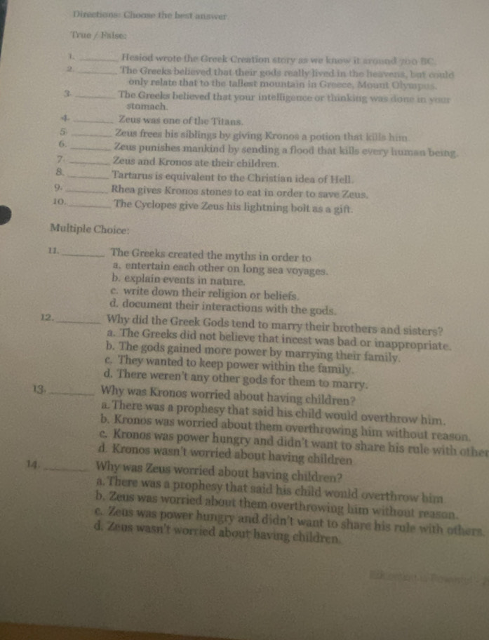 Directions: Choose the best answer
True / Faise:
1 _Hesiod wrote the Greek Creation story as we know it around 700 BC.
2._ The Greeks believed that their gods really lived in the heavens, but could
only relate that to the tallest mountain in Greece, Mount Olympus.
3 _The Greeks believed that your intelligence or thinking was done in your
stomach
4 _Zeus was one of the Titans.
5 _Zeus frees his siblings by giving Kronos a potion that kills him
6._ Zeus punishes mankind by sending a flood that kills every human being.
7 _Zeus and Kronos ate their children.
8. _Tartarus is equivalent to the Christian idea of Hell.
9._ Rhea gives Kronos stones to eat in order to save Zeus.
10._ The Cyclopes give Zeus his lightning bolt as a gift.
Multiple Choice:
11._ The Greeks created the myths in order to
a. entertain each other on long sea voyages.
b. explain events in nature.
c. write down their religion or beliefs.
d. document their interactions with the gods.
12. _Why did the Greek Gods tend to marry their brothers and sisters?
a. The Greeks did not believe that incest was bad or inappropriate.
b. The gods gained more power by marrying their family.
c. They wanted to keep power within the family.
d. There weren’t any other gods for them to marry.
13. _Why was Kronos worried about having children?
a. There was a prophesy that said his child would overthrow him.
b. Kronos was worried about them overthrowing him without reason.
c. Kronos was power hungry and didn't want to share his rule with other
d. Kronos wasn't worried about having children
14._ Why was Zeus worried about having children?
a. There was a prophesy that said his child would overthrow him
b, Zeus was worried about them overthrowing him without reason.
c. Zeus was power hungry and didn't want to share his rule with others.
d. Zeus wasn't worried about having children.