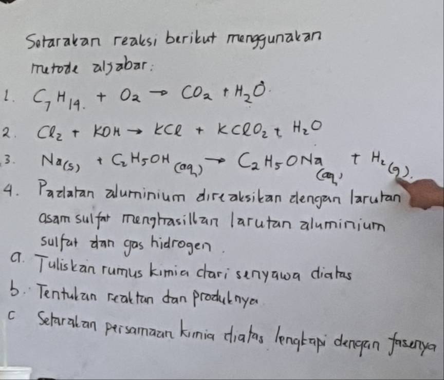 Sorarakan reaksi berikut menggunakan 
murode alsabar: 
1. C_7H_14+O_2to CO_2+H_2O
2. Cl_2+KOHto KCl+KClO_2+H_2O
3. Na_(s)+C_2H_5OH_(aq)to C_2H_5ONa t H_2(g)
(ag) 
4. Padaran aluminium direaksikan dengan laruran 
asam sulfor menghasillan larutan aluminium 
sulfat dan gas hidrogen. 
a. Tuliskan rumus kimia cari senyawa diahas 
6. Tentulan reaktan dan produlnya 
c Selaralan persamaan kimia diafas lengtap dengan faserya