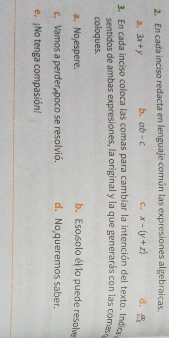 En cada inciso redacta en lenguaje común las expresiones algebraicas.
b. ab-c
a. 3x+y C. x-(y+z) d.  ab/a+b 
3. En cada inciso coloca las comas para cambiar la intención del texto. Indical
sentidos de ambas expresiones, la original y la que generarás con las comas o
coloques.
a. No espere. b. Eso solo él lo puede resolver
c. Vamos a perder, poco se resolvió. d. No queremos saber.
e. ¡No tenga compasión!