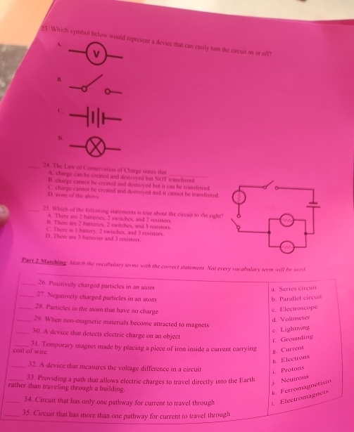 Which symbol below would represent a device that can easily turn the circuit on or off?
A.
_V
_
B.
_
_
_
C.
_
D.
_
_24. The Law of Conservation of Charge states that
A. charge can be created and destroyed but NOT transferred
B. charge cannot be created and destroyed but it can be transferred.
D. none of the above C. charge camnot be creased and destroyed and it cannot be transferred.
_25. Which of the following statements is true about the circuit to the right
A. There are 2 batteries, 2 switches, and 2 resistors
B. There are 2 hatteries, 2 switches, and 3 resistors.
C. There is 1 battery, 2 switches, and 3 resistors.
D. There are 3 batteries and 3 resistors
_
Part 2 Matching. Match the vocabulary terms with the correct statement. Not every vocabulary term will be used
_26. Positively charged particles in an atom
_27. Negatively charged particles in an atom b. Parallel circuit a. Series circuit
_28. Particles in the atom that have no charge
c. Electroscope
d. Voltmeter
_29. When non-magnetic materials become attracted to magnets
e. Lightning
_30. A device that detects electric charge on an object
f. Grounding
coil of wire 31. Temporary magnet made by placing a piece of iron inside a current carrying
g. Current
h. Electrons
_32. A device that measures the voltage difference in a circuit i. Protons
_33. Providing a path that allows electric charges to travel directly into the Earth
j. Neutrons
rather than traveling through a building.
_34. Circuit that has only one pathway for current to travel through t. Electromagnets k. Ferromagnetism
_35. Circuit that has more than one pathway for current to travel through