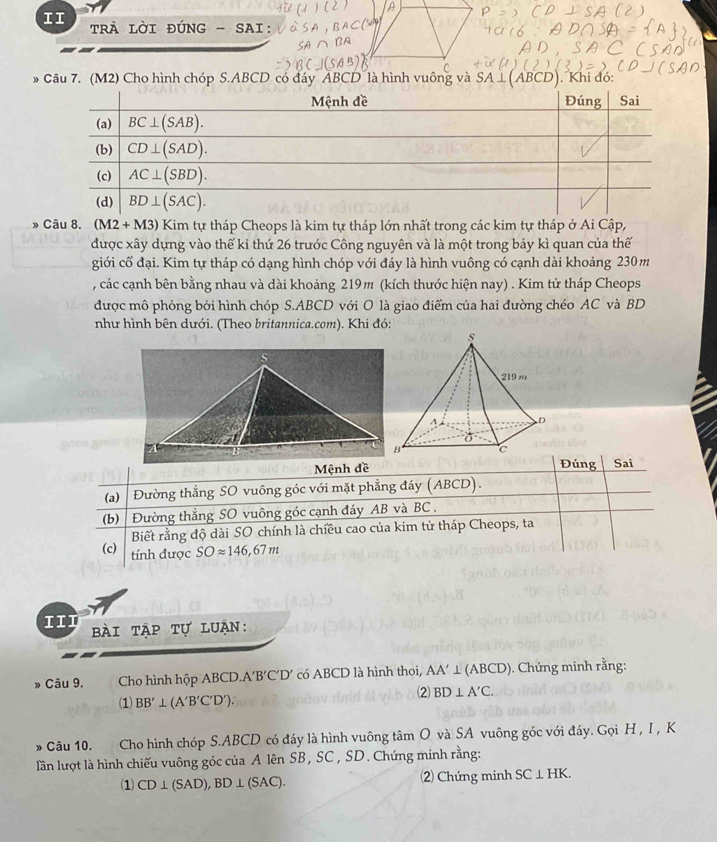 II tRA LỜI ĐÚNG - SAI:
» Câu 7. (M2) Cho hình chóp S.ABCD có đáy ABCD là hình vuông và SA ⊥(ABCD). Khi đó:
Câu 8. (M2 + M3) Kim tự tháp Cheops là kim tự tháp lớn nhất trong các kim tự tháp ở Ai Cập,
được xây dựng vào thế kỉ thứ 26 trước Công nguyên và là một trong bảy kì quan của thế
giới cổ đại. Kim tự tháp có dạng hình chóp với đáy là hình vuông có cạnh dài khoảng 230m
, các cạnh bên bằng nhau và dài khoảng 219m (kích thước hiện nay) . Kim tử tháp Cheops
được mô phỏng bởi hình chóp S.ABCD với O là giao điểm của hai đường chéo AC và BD
như hình bên dưới. (Theo britannica.com). Khi đó:
Đúng
Mệnh đề Sai
(a)  Đường thẳng SO vuông góc với mặt phẳng đáy (ABCD).
(b)   Đường thẳng SO vuông góc cạnh đáy AB và BC .
Biết rằng độ dài SO chính là chiều cao của kim tử tháp Cheops, ta
(c) tính được SOapprox 146,67m
III  bài tập tự luận:
» Câu 9. Cho hình hộp ABCD.A′B'C′D' có ABCD là hình thoi, AA'⊥ (ABCD) ). Chứng minh rằng:
2) BD⊥ A'C.
(1) BB'⊥ (A'B'C'D').
» Câu 10. Cho hình chóp S.ABCD có đáy là hình vuông tâm O và SA vuông góc với đáy. Gọi H , I , K
lần lượt là hình chiếu vuông góc của A lên SB , SC , SD. Chứng minh rằng:
(1) CD⊥  SAD ), ,BD⊥ (SAC). (2) Chứng minh SC⊥ HK.