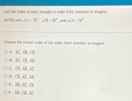 List the sides of each triangle in order from shortest to longest.
△ CBA with ∠ C=76°, ∠ B=30° , and ∠ A=74°
Choose the correct order of the sides from shortest to longest.
A. overline AC, overline AB, overline CB
B. overline AC, overline CB, overline AB
C. overline CB, overline AB, overline AC
D. overline CB, overline AC, overline AB
E. overline AB, overline AC, overline CB
F. overline AB, overline CB, overline AC