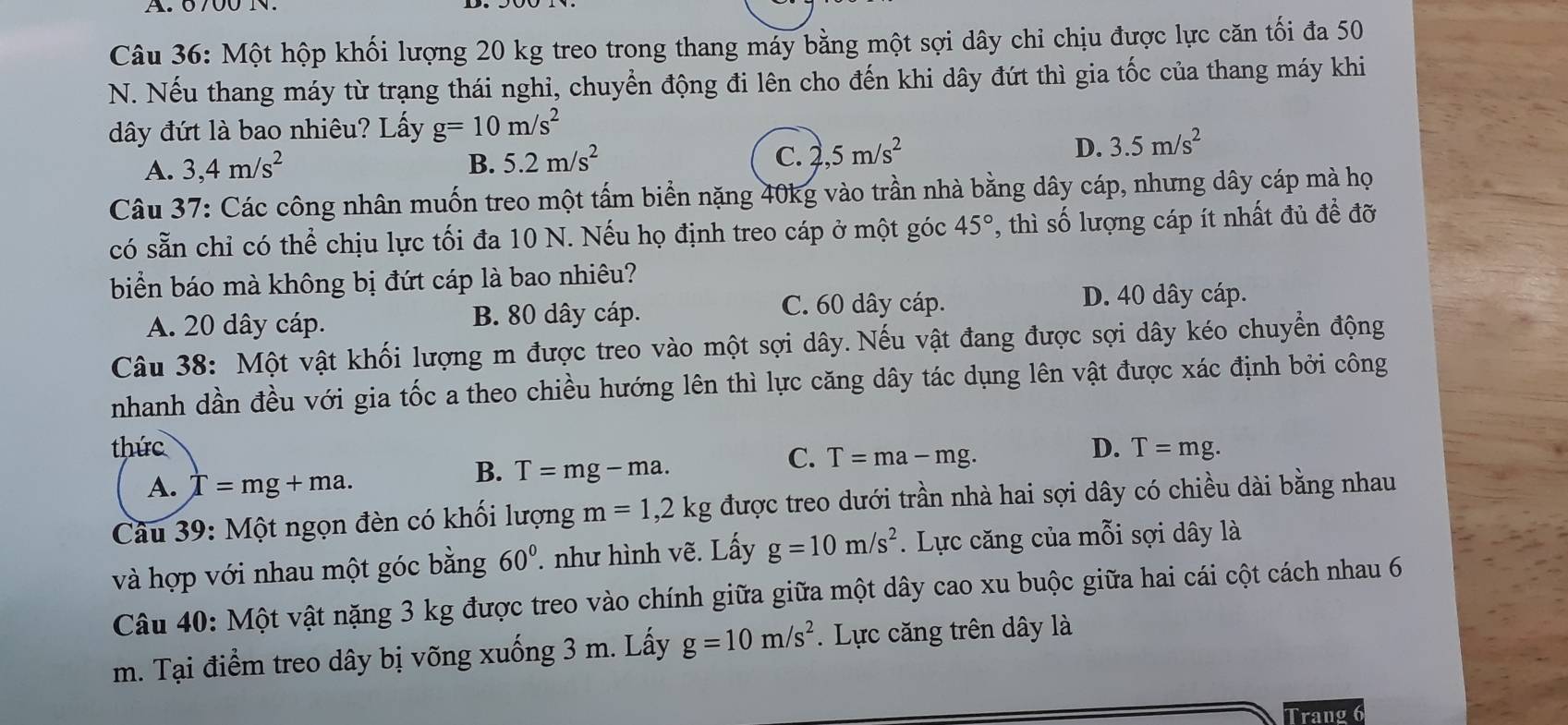 Một hộp khối lượng 20 kg treo trong thang máy bằng một sợi dây chỉ chịu được lực căn tối đa 50
N. Nếu thang máy từ trạng thái nghi, chuyển động đi lên cho đến khi dây đứt thì gia tốc của thang máy khi
đây đứt là bao nhiêu? Lấy g=10m/s^2
A. 3,4m/s^2 B. 5.2m/s^2 C. 2,5m/s^2 D. 3.5m/s^2
Câu 37: Các công nhân muốn treo một tấm biển nặng 40kg vào trần nhà bằng dây cáp, nhưng dây cáp mà họ
có sẵn chỉ có thể chịu lực tối đa 10 N. Nếu họ định treo cáp ở một góc 45° ', thì số lượng cáp ít nhất đủ để đỡ
biển báo mà không bị đứt cáp là bao nhiêu?
A. 20 dây cáp. B. 80 dây cáp.
C. 60 dây cáp. D. 40 dây cáp.
Câu 38: Một vật khối lượng m được treo vào một sợi dây. Nếu vật đang được sợi dây kéo chuyển động
nhanh dần đều với gia tốc a theo chiều hướng lên thì lực căng dây tác dụng lên vật được xác định bởi công
thức D. T=mg.
C. T=ma-mg.
A. T=mg+ma.
B. T=mg-ma.
Câu 39: Một ngọn đèn có khối lượng m=1,2kg được treo dưới trần nhà hai sợi dây có chiều dài bằng nhau
và hợp với nhau một góc bằng 60°. như hình vẽ. Lấy g=10m/s^2. Lực căng của mỗi sợi dây là
Câu 40: Một vật nặng 3 kg được treo vào chính giữa giữa một dây cao xu buộc giữa hai cái cột cách nhau 6
m. Tại điểm treo dây bị võng xuống 3 m. Lấy g=10m/s^2.  Lực căng trên dây là
Trang 6