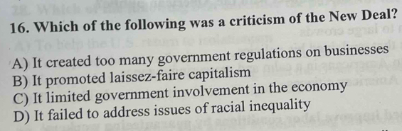 Which of the following was a criticism of the New Deal?
A) It created too many government regulations on businesses
B) It promoted laissez-faire capitalism
C) It limited government involvement in the economy
D) It failed to address issues of racial inequality