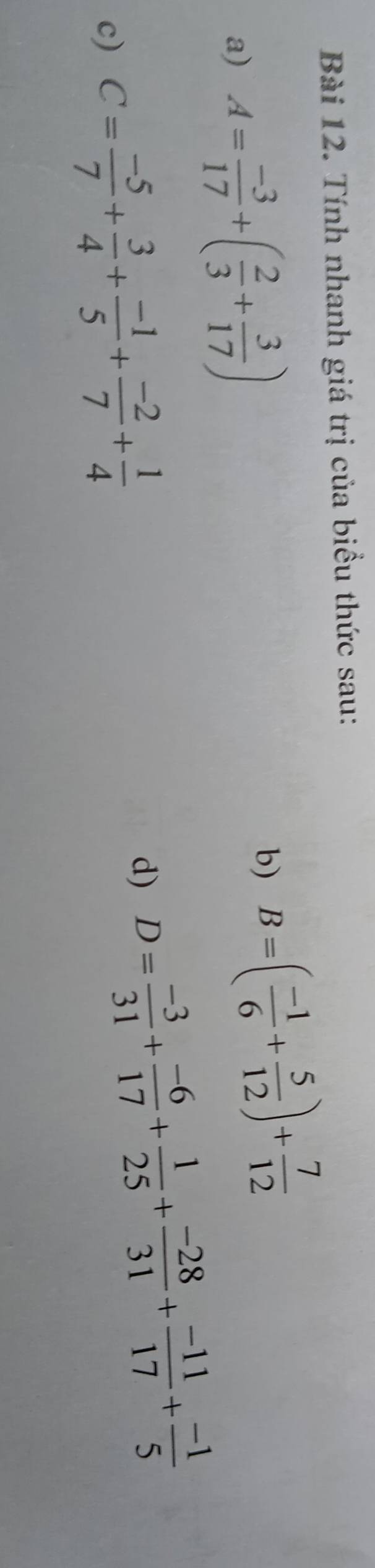 Tính nhanh giá trị của biểu thức sau: 
a) A= (-3)/17 +( 2/3 + 3/17 ) b) B=( (-1)/6 + 5/12 )+ 7/12 
c) C= (-5)/7 + 3/4 + (-1)/5 + (-2)/7 + 1/4 
d) D= (-3)/31 + (-6)/17 + 1/25 + (-28)/31 + (-11)/17 + (-1)/5 