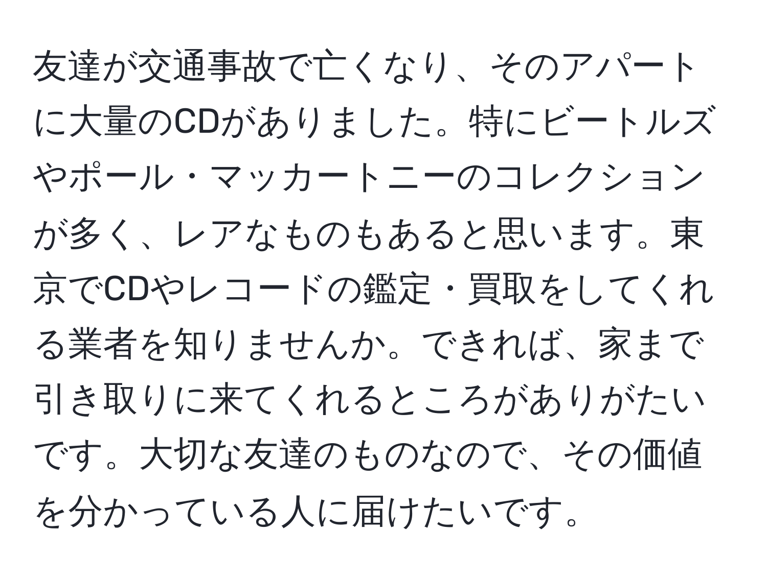 友達が交通事故で亡くなり、そのアパートに大量のCDがありました。特にビートルズやポール・マッカートニーのコレクションが多く、レアなものもあると思います。東京でCDやレコードの鑑定・買取をしてくれる業者を知りませんか。できれば、家まで引き取りに来てくれるところがありがたいです。大切な友達のものなので、その価値を分かっている人に届けたいです。