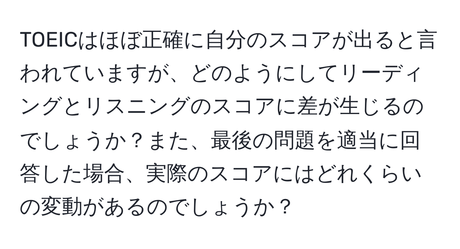 TOEICはほぼ正確に自分のスコアが出ると言われていますが、どのようにしてリーディングとリスニングのスコアに差が生じるのでしょうか？また、最後の問題を適当に回答した場合、実際のスコアにはどれくらいの変動があるのでしょうか？