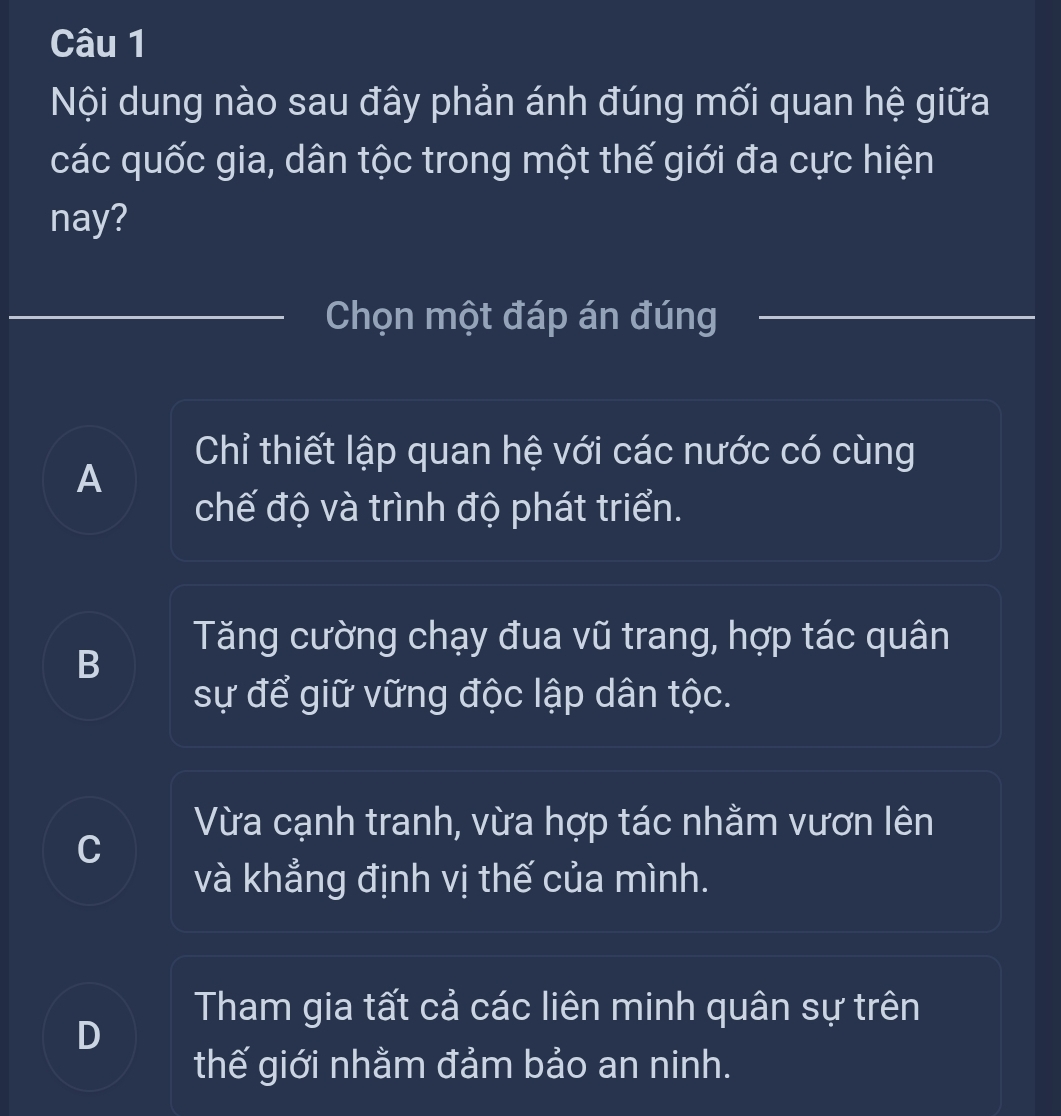 Nội dung nào sau đây phản ánh đúng mối quan hệ giữa
các quốc gia, dân tộc trong một thế giới đa cực hiện
nay?
Chọn một đáp án đúng
Chỉ thiết lập quan hệ với các nước có cùng
A
chế độ và trình độ phát triển.
Tăng cường chạy đua vũ trang, hợp tác quân
B
sự để giữ vững độc lập dân tộc.
Vừa cạnh tranh, vừa hợp tác nhằm vươn lên
C
và khẳng định vị thế của mình.
Tham gia tất cả các liên minh quân sự trên
D
thế giới nhằm đảm bảo an ninh.