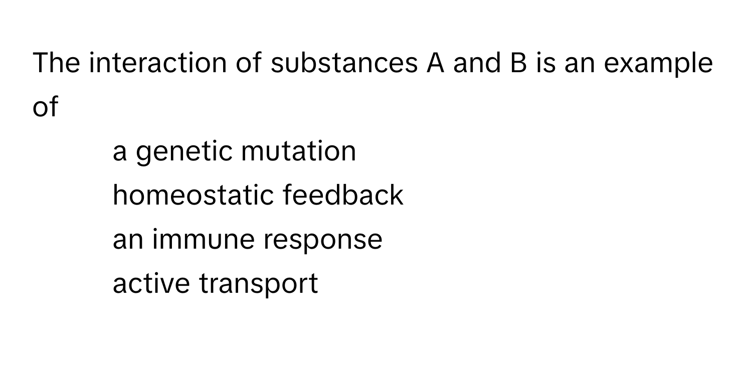 The interaction of substances A and B is an example of 
1) a genetic mutation 
2) homeostatic feedback 
3) an immune response 
4) active transport