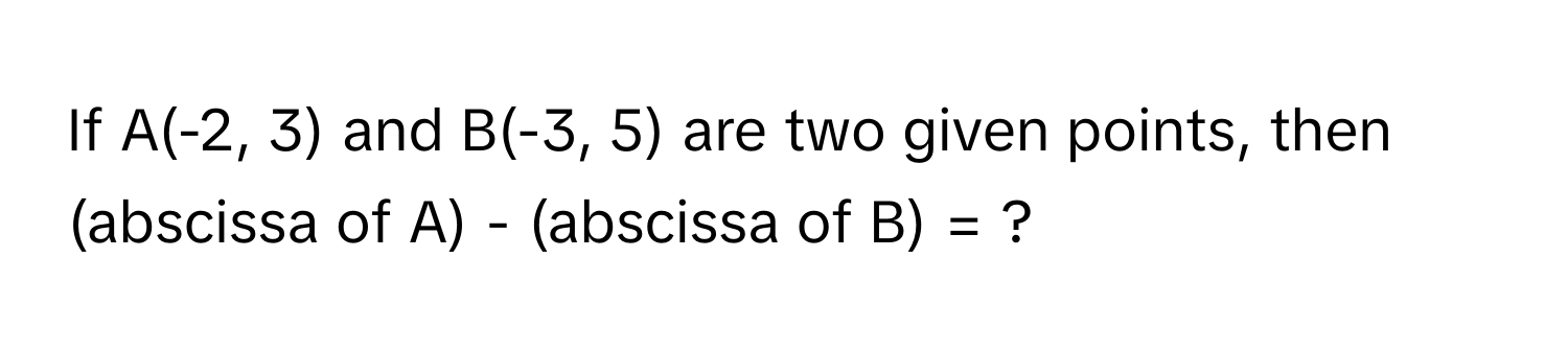 If A(-2, 3) and B(-3, 5) are two given points, then (abscissa of A) - (abscissa of B) = ?