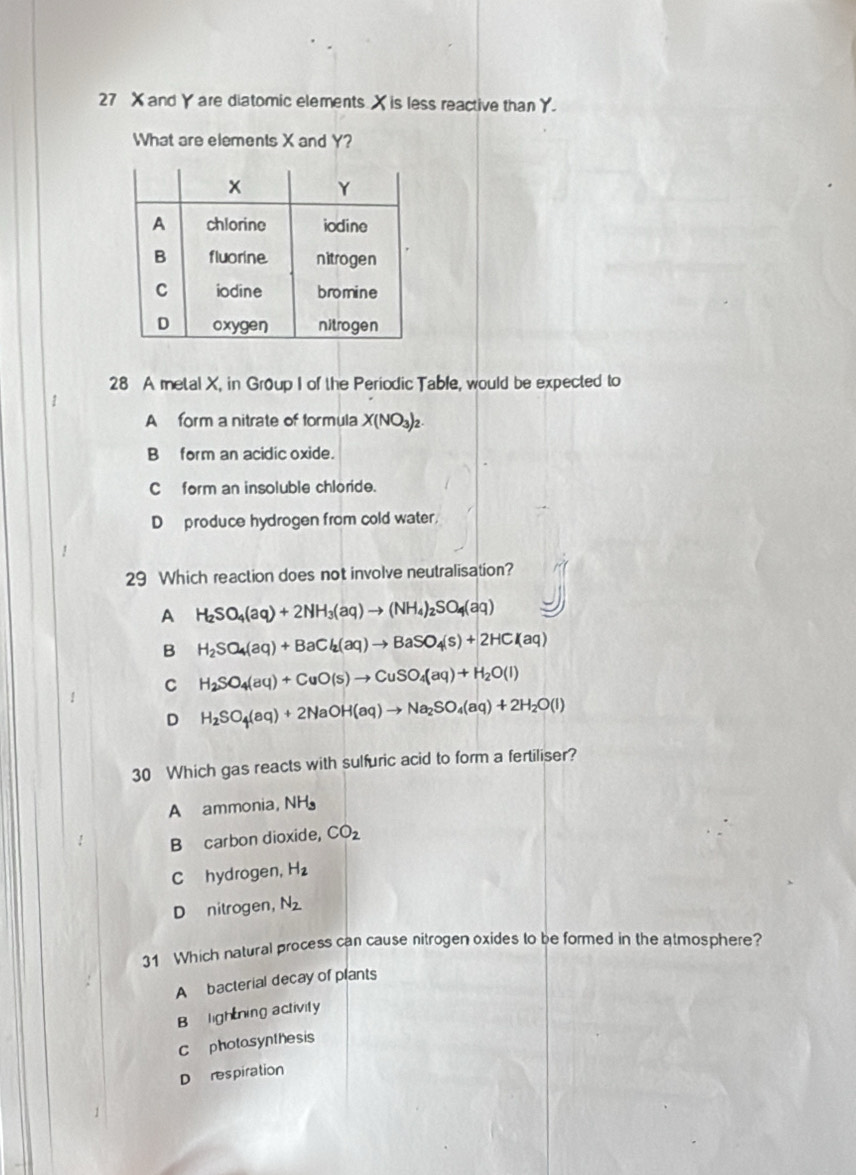 27 X and Y are diatomic elements X is less reactive than Y.
What are elements X and Y?
28 A metal X, in Group I of the Periodic Table, would be expected to
A form a nitrate of formula X(NO_3)_2.
B form an acidic oxide.
C form an insoluble chloride.
D produce hydrogen from cold water.
29 Which reaction does not involve neutralisation?
A H_2SO_4(aq)+2NH_3(aq)to (NH_4)_2SO_4(aq)
B H_2SO_4(aq)+BaCl_2(aq)to BaSO_4(s)+2HCl(aq)
C H_2SO_4(aq)+CuO(s)to CuSO_4(aq)+H_2O(l)
D H_2SO_4(aq)+2NaOH(aq)to Na_2SO_4(aq)+2H_2O(l)
30 Which gas reacts with sulfuric acid to form a fertiliser?
A ammonia, NH
B carbon dioxide, CO_2
C hydrogen, H_2
D nitrogen， N_2
31 Which natural process can cause nitrogen oxides to be formed in the atmosphere?
A bacterial decay of plants
B lightning activity
C photosynthesis
D respiration