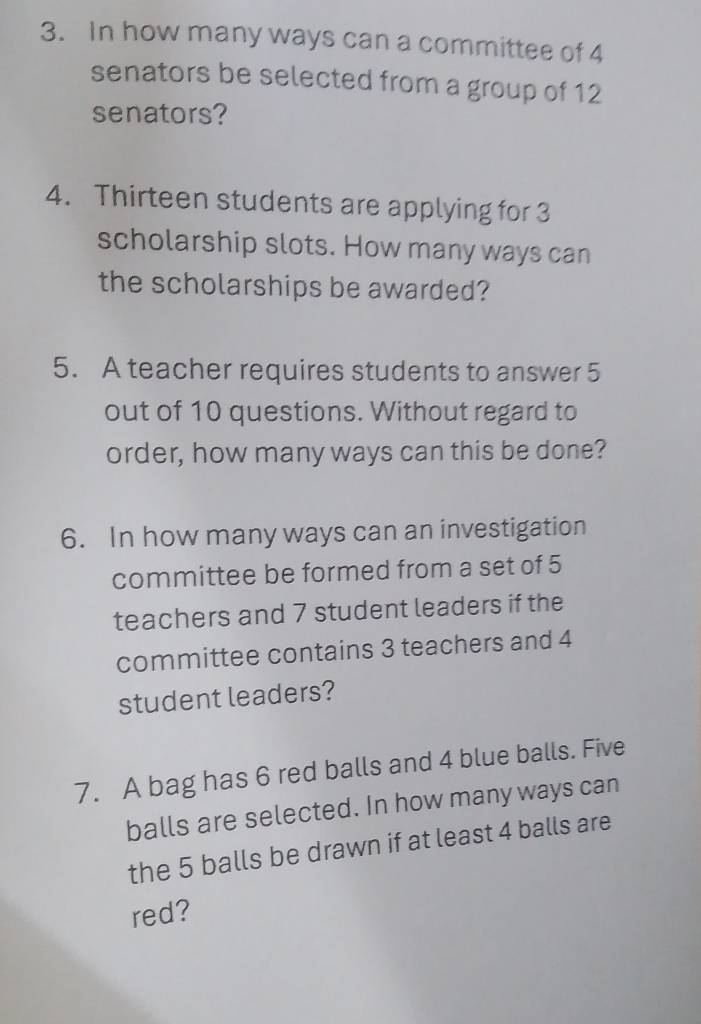 In how many ways can a committee of 4
senators be selected from a group of 12
senators? 
4. Thirteen students are applying for 3
scholarship slots. How many ways can 
the scholarships be awarded? 
5. A teacher requires students to answer 5
out of 10 questions. Without regard to 
order, how many ways can this be done? 
6. In how many ways can an investigation 
committee be formed from a set of 5
teachers and 7 student leaders if the 
committee contains 3 teachers and 4
student leaders? 
7. A bag has 6 red balls and 4 blue balls. Five 
balls are selected. In how many ways can 
the 5 balls be drawn if at least 4 balls are 
red?