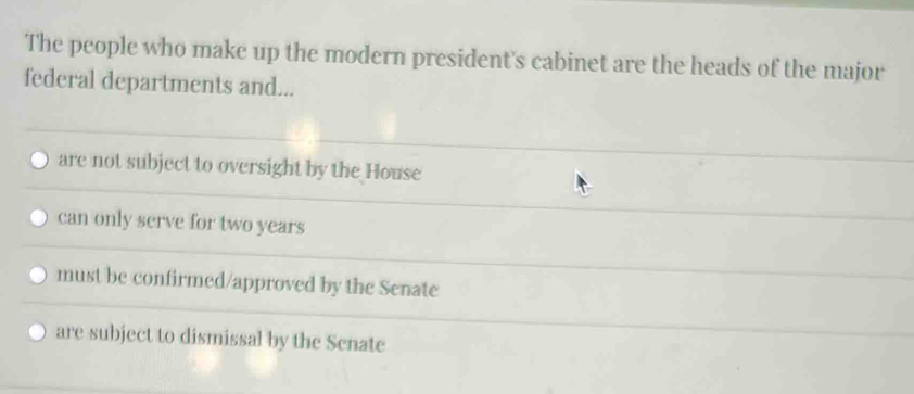 The people who make up the modern president's cabinet are the heads of the major
federal departments and...
are not subject to oversight by the House
can only serve for two years
must be confirmed/approved by the Senate
are subject to dismissal by the Scnate