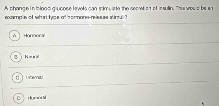 A change in blood glucose levels can stimulate the secretion of insulin. This would be an
example of what type of hormone-release stimuli?
A Hormonal
BNeural
c Internal
D Humoral