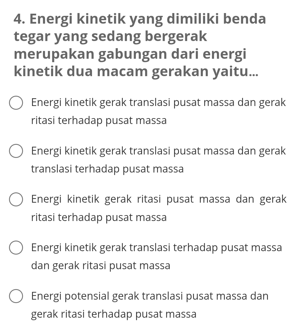 Energi kinetik yang dimiliki benda
tegar yang sedang bergerak
merupakan gabungan dari energi
kinetik dua macam gerakan yaitu...
Energi kinetik gerak translasi pusat massa dan gerak
ritasi terhadap pusat massa
Energi kinetik gerak translasi pusat massa dan gerak
translasi terhadap pusat massa
Energi kinetik gerak ritasi pusat massa dan gerak
ritasi terhadap pusat massa
Energi kinetik gerak translasi terhadap pusat massa
dan gerak ritasi pusat massa
Energi potensial gerak translasi pusat massa dan
gerak ritasi terhadap pusat massa