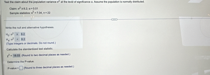 Test the claim about the population variance sigma^2 at the level of significance α. Assume the population is normally distributed. 
Claim sigma^2≥ 8.2; alpha =0.01
Sample statistics: s^2=7.04, n=22
Write the null and alternative hypotheses.
H_0:sigma^2≥ 8.2
H_a:sigma^2<8.2
(Type integers or decimals. Do not round.) 
Calculate the standardized test statistic.
chi^2= 18.03 (Round to two decimal places as needed.) 
Determine the P -value. 
P-value □ (Round to three decimal places as needed.)