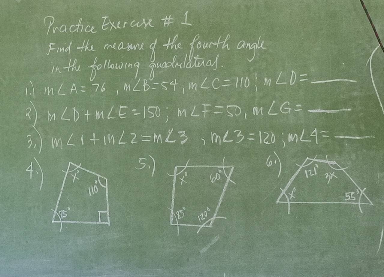 Practice Exercse 1
Find the meaiue f the fourth angle
in the following quadulatial.
1. m∠ A=76,m∠ B=54,m∠ C=110;m∠ D= _  _
2 m∠ D+m∠ E=150;m∠ F=50,m∠ G= _ frac 12^3x^24 _ =
3. m∠ 1+m∠ 2=m∠ 3,m∠ 3=120;m∠ 4= _
5. 1 
4. 1 60°
x°
85° 120°