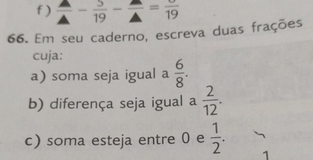 )  △ /△  - 5/19 - △ /△  =frac 19
66. Em seu caderno, escreva duas frações 
cuja: 
a) soma seja igual a  6/8 . 
b) diferença seja igual a  2/12 . 
c) soma esteja entre 0 e  1/2 . 
1