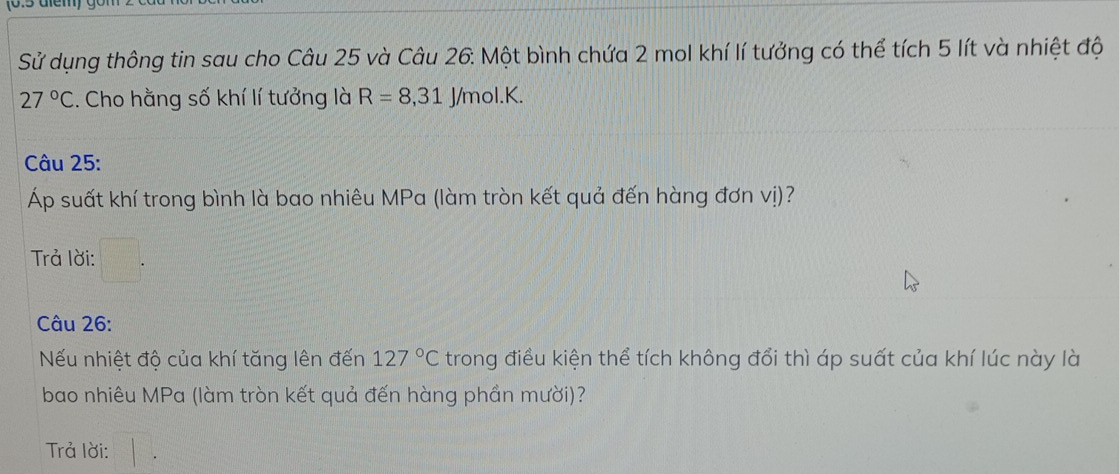 Sử dụng thông tin sau cho Câu 25 và Câu 26. Một bình chứa 2 mol khí lí tưởng có thể tích 5 lít và nhiệt độ
27°C. Cho hằng số khí lí tưởng là R=8, 31J/mol.K. 
Câu 25: 
Áp suất khí trong bình là bao nhiêu MPa (làm tròn kết quả đến hàng đơn vị)? 
Trả lời: 
Câu 26: 
Nếu nhiệt độ của khí tăng lên đến 127°C trong điều kiện thể tích không đổi thì áp suất của khí lúc này là 
bao nhiêu MPa (làm tròn kết quả đến hàng phần mười)? 
Trả lời: