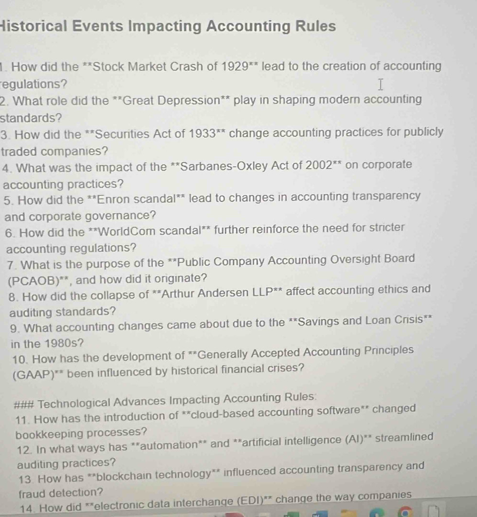 Historical Events Impacting Accounting Rules 
1. How did the **Stock Market Crash of 1929^(π π) lead to the creation of accounting 
regulations? 
2. What role did the **Great Depression** play in shaping modern accounting 
standards? 
3. How did the **Securities Act of 1933^(π x) change accounting practices for publicly 
traded companies? 
4. What was the impact of the **Sarbanes-Oxley Act of 2002^(π x) on corporate 
accounting practices? 
5. How did the **Enron scandal** lead to changes in accounting transparency 
and corporate governance? 
6. How did the **WorldCom scandal** further reinforce the need for stricter 
accounting regulations? 
7. What is the purpose of the **Public Company Accounting Oversight Board 
(PCAOB)**, and how did it originate? 
8. How did the collapse of **Arthur Andersen LLP^(xx) affect accounting ethics and 
auditing standards? 
9. What accounting changes came about due to the **Savings and Loan Crisis** 
in the 1980s? 
10. How has the development of **Generally Accepted Accounting Principles 
(GAAP)** been influenced by historical financial crises? 
### Technological Advances Impacting Accounting Rules: 
11. How has the introduction of **cloud-based accounting software** changed 
bookkeeping processes? 
12. In what ways has **automation** and **artificial intelligence (AI)** streamlined 
auditing practices? 
13. How has **blockchain technology** influenced accounting transparency and 
fraud detection? 
14. How did **electronic data interchange (EDI)** change the way companies