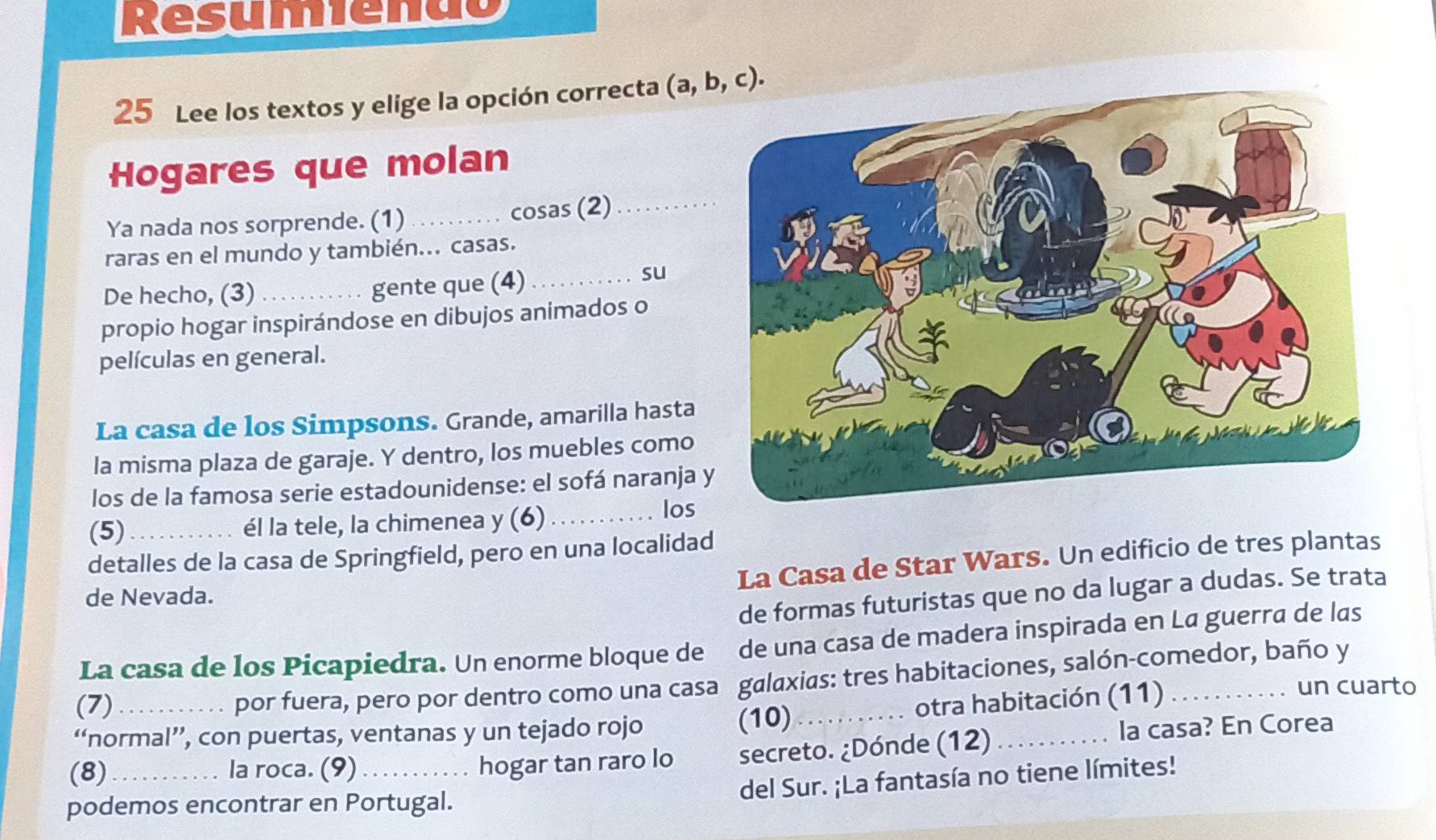 Resumienão
25 Lee los textos y elige la opción correcta 
Hogares que molan
Ya nada nos sorprende. (1) _cosas (2)_
raras en el mundo y también... casas.
De hecho, (3) _gente que (4)_
su
propio hogar inspirándose en dibujos animados o
películas en general.
La casa de los Simpsons. Grande, amarilla hasta
la misma plaza de garaje. Y dentro, los muebles como
los de la famosa serie estadounidense: el sofá naranja 
(5) _él la tele, la chimenea y (6) _los
detalles de la casa de Springfield, pero en una localidad
La Casa de Star Wars. Un edificio de tres plantas
de formas futuristas que no da lugar a dudas. Se trata
de Nevada.
La casa de los Picapiedra. Un enorme bloque de de una casa de madera inspirada en La guerra de las
(7) por fuera, pero por dentro como una casa galaxias: tres habitaciones, salón-comedor, baño y
un cuarto
          
“normal’’, con puertas, ventanas y un tejado rojo (10) _P otra habitación (11)
(8)_ la roca. (9)_ hogar tan raro lo secreto. ¿Dónde (12)_
la casa? En Corea
del Sur. ¡La fantasía no tiene límites!
podemos encontrar en Portugal.