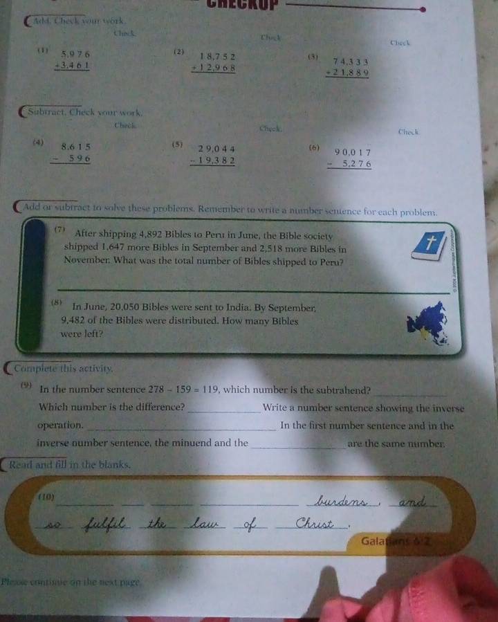CHECKUP 
Add. Check your work. 
Chok 
Thick 
Check 
(1) beginarrayr 5.976 +3.461 hline endarray
(2) beginarrayr 18,752 +12,968 hline endarray (3) beginarrayr 74,333 +21,889 hline endarray
Subtract, Check your work. 
Check Check Check 
(4) beginarrayr 8.615 -596 hline endarray
(5) beginarrayr 29,044 -19,382 hline endarray
(6) beginarrayr 90.017 -5.276 hline endarray
a Add or subiract to solve these problems. Remember to write a number senence for each problem. 
7 After shipping 4,892 Bibles to Peru in June, the Bible society 
shipped 1,647 more Bibles in September and 2,518 more Bibles in 
November What was the total number of Bibles shipped to Peru? 
8) In June, 20,050 Bibles were sent to India. By September,
9,482 of the Bibles were distributed. How many Bibles 
were left? 
Complete this activity. 
_ 
(9) In the number sentence 278-159=119 , which number is the subtrahend? 
Which number is the difference? _Write a number sentence showing the inverse 
operation. _In the first number sentence and in the 
inverse number sentence, the minuend and the _are the same number. 
Read and fill in the blanks. 
__ 
__ 
(10) 
__._ 
__ 
__ 
_. 
Galafans 6:2 
Plexie contime on the next page