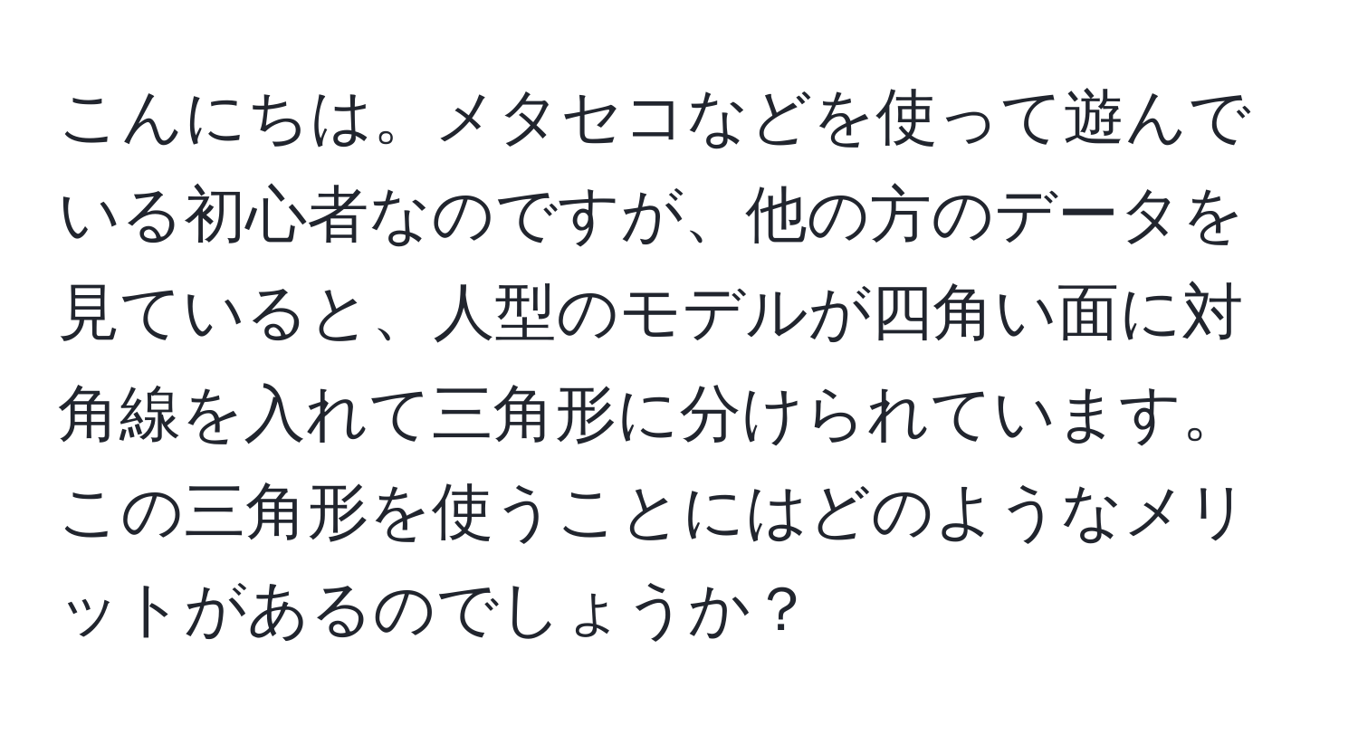 こんにちは。メタセコなどを使って遊んでいる初心者なのですが、他の方のデータを見ていると、人型のモデルが四角い面に対角線を入れて三角形に分けられています。この三角形を使うことにはどのようなメリットがあるのでしょうか？