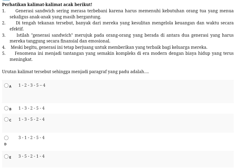 Perhatikan kalimat-kalimat acak berikut!
1. Generasi sandwich sering merasa terbebani karena harus memenuhi kebutuhan orang tua yang menua
sekaligus anak-anak yang masih bergantung.
2. Di tengah tekanan tersebut, banyak dari mereka yang kesulitan mengelola keuangan dan waktu secara
efektif.
3. Istilah ''generasi sandwich'' merujuk pada orang-orang yang berada di antara dua generasi yang harus
mereka tanggung secara finansial dan emosional.
4. Meski begitu, generasi ini tetap berjuang untuk memberikan yang terbaik bagi keluarga mereka.
5. Fenomena ini menjadi tantangan yang semakin kompleks di era modern dengan biaya hidup yang terus
meningkat.
Urutan kalimat tersebut sehingga menjadi paragraf yang padu adalah....
A 1 -2-3-5-4
B 1 - 3 -2-5-4
C 1-3-5-2-4
3-1-2-5-4
E 3-5-2-1-4