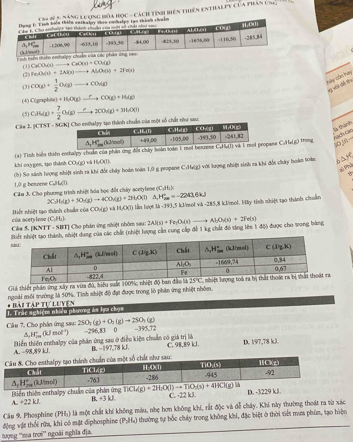 ợng hóa học - cách tỉnh biên thiên enthalpy của phân ứng '
Tính bi
(1) CaCO_3(s)to CaO(s)+CO_2(g)
(2) Fe_2O_3(s)+2Al(s)to Al_2O_3(s)+2Fe(s)
(3) CO(g)+ 1/2 O_2(g)to CO_2(g)
cháy cốn hay
g vôi dễ thị
(4) C(graphite)+H_2O(g)xrightarrow f(CO(g)+H_2(g)
(5) C_2H_6(g)+ 7/2 O_2(g)to 2CO_2(g)+3H_2O(l)
Câu 2. [CTST-SGK] nh chuẩn của một số chất như sau:
là thành
nạch cao
(a) Tính biến thiên enthalpy chuẩn của phản ứng đốt chopane C₃H₈(g) trong 50_4(s)
khí oxygen, tạo thành CO_2(g) và H_2O(l).
(b) So sánh lượng nhiệt sinh ra khi đốt cháy hoàn toàn 1,0 g propane C_3H_8(g) với lượng nhiệt sinh ra khi đốt cháy hoàn toàn 5△ H°
a p^(th)
th
1,0 g benzene C_6H_6(l).
Câu 3. Cho phương trình nhiệt hóa học đốt cháy acetylene (C_2H_2):
2C_2H_2(g)+5O_2(g)to 4CO_2(g)+2H_2O(l) H_(208)°=-2243,6kJ
Biết nhiệt tạo thành chuẩn của CO_2(g)vaH_2O(l) lần lượt là -393,5 kJ/mol và -285 5,8 kJ/mol. Hãy tính nhiệt tạo thành chuẩn
của acetylene (C_2H_2).
Câu 5. [KNTT - SBT] Cho phản ứng nhiệt nhôm sau: 2Al(s)+Fe_2O_3(s)to Al_2O_3(s)+2Fe(s)
của các chất (nhiệt lượng cần cung cấp để 1 kg chất đó tăng lên 1 độ) được cho trong bảng
Giả thiết phản ứng xảy ra vừa đủ, hiêu suất 100%; nhiệt độ
ngoài môi trường là 50%. Tính nhiệt độ đạt được trong lò phản ứng nhiệt nhôm.
bài tập tự luyện
1. Trắc nghiệm nhiều phương án lựa chọn
Câu 7. Cho phản ứng sau: 2SO_2(g)+O_2(g)to 2SO_3(g) -395,72^(H_(298)°(kJmol^-1)) -296,83 0
Biến thiên enthalpy của phản ứng sau ở điều kiện chuẩn có giá trị là
A. −98,89 kJ. B. −197,78 kJ. C. 98,89 kJ. D. 197,78 kJ.
Biến thiên enthalpy chuẩn của phản ứng T
A. +22 kJ. B. +3 kJ. C. -22 kJ. D. -3229 kJ.
Câu 9. Phosphine (PH₃) là một chất khí không màu, nhẹ hơn không khí, rất độc và dễ cháy. Khí này thường thoát ra từ xác
động vật thối rữa, khi có mặt diphosphine (P_2H_4) thường tự bốc cháy trong không khí, đặc biệt ở thời tiết mưa phùn, tạo hiện
tượng “ma trơi” ngoài nghĩa địa.