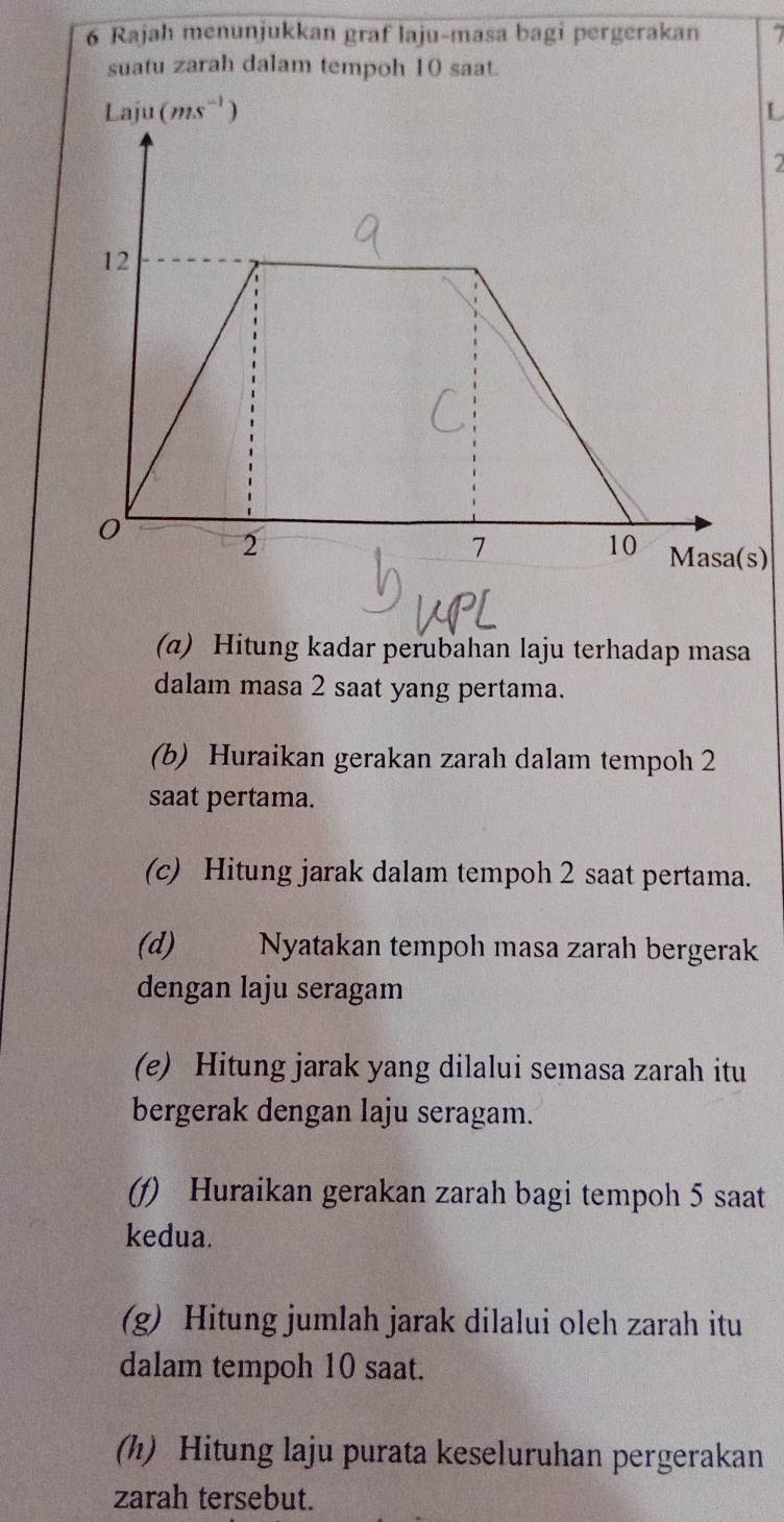 Rajah menunjukkan graf laju-masa bagi pergerakan 7
suatu zarah dalam tempoh 10 saat.
L
2
)
(α) Hitung kadar perubahan laju terhadap masa
dalam masa 2 saat yang pertama.
(b) Huraikan gerakan zarah dalam tempoh 2
saat pertama.
(c) Hitung jarak dalam tempoh 2 saat pertama.
(d) Nyatakan tempoh masa zarah bergerak
dengan laju seragam
(e) Hitung jarak yang dilalui semasa zarah itu
bergerak dengan laju seragam.
(f) Huraikan gerakan zarah bagi tempoh 5 saat
kedua.
(g) Hitung jumlah jarak dilalui oleh zarah itu
dalam tempoh 10 saat.
(h) Hitung laju purata keseluruhan pergerakan
zarah tersebut.