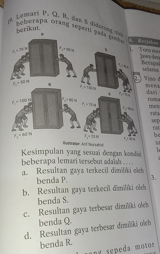 Lemari P, Q, R, dan S didoron
berikut.
beberapa orang sepertijakan
ro mer
wa den
erapal
elama
ino d
mena
dari
ruma
men
rata
sep
rat
be
if Nursahid
S2
Kesimpulan yang sesuai dengan kondisi
l
beberapa lemari tersebut adalah . . . .
a. Resultan gaya terkecil dimiliki oleh
benda P.
3.
b. Resultan gaya terkecil dimiliki oleh
benda S.
c. Resultan gaya terbesar dimiliki oleh
benda Q.
d. Resultan gaya terbesar dimiliki oleh
benda R.
ong sepeda motor