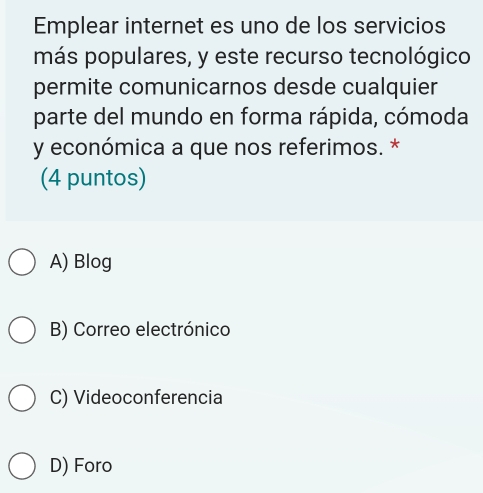 Emplear internet es uno de los servicios
más populares, y este recurso tecnológico
permite comunicarnos desde cualquier
parte del mundo en forma rápida, cómoda
y económica a que nos referimos. *
(4 puntos)
A) Blog
B) Correo electrónico
C) Videoconferencia
D) Foro