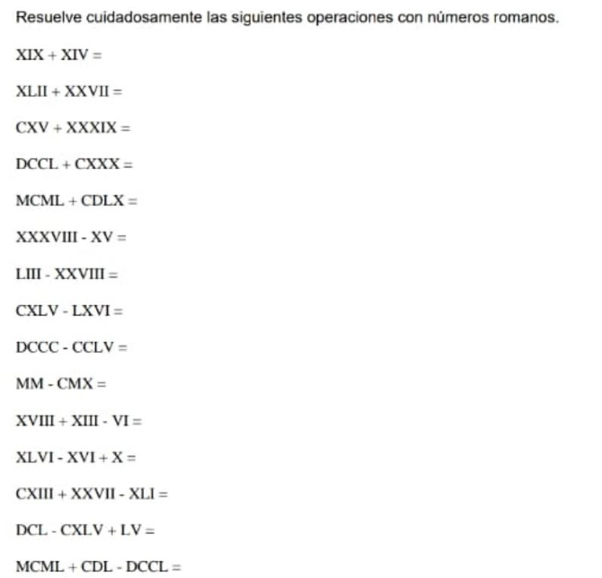 Resuelve cuidadosamente las siguientes operaciones con números romanos.
XIX+XIV=
XLII+XXVII=
CXV+XXXIX=
DCCL+CXXX=
MCML+CDLX=
XXVIII-XV=
LIII-XXVIII=
CXLV-LXVI=
DCCC-CCLV=
MM-CMX=
XVIII+XIII-VI=
XLVI-XVI+X=
CXIII+XXVII-XLI=
DCL-CXLV+LV=
MCML+CDL-DCCL=