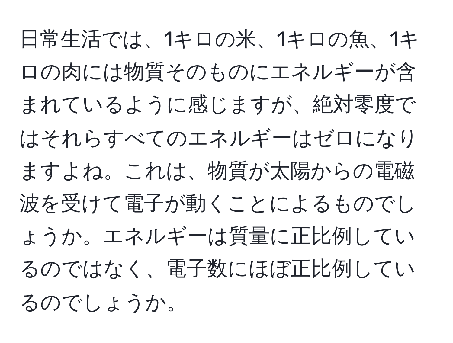 日常生活では、1キロの米、1キロの魚、1キロの肉には物質そのものにエネルギーが含まれているように感じますが、絶対零度ではそれらすべてのエネルギーはゼロになりますよね。これは、物質が太陽からの電磁波を受けて電子が動くことによるものでしょうか。エネルギーは質量に正比例しているのではなく、電子数にほぼ正比例しているのでしょうか。