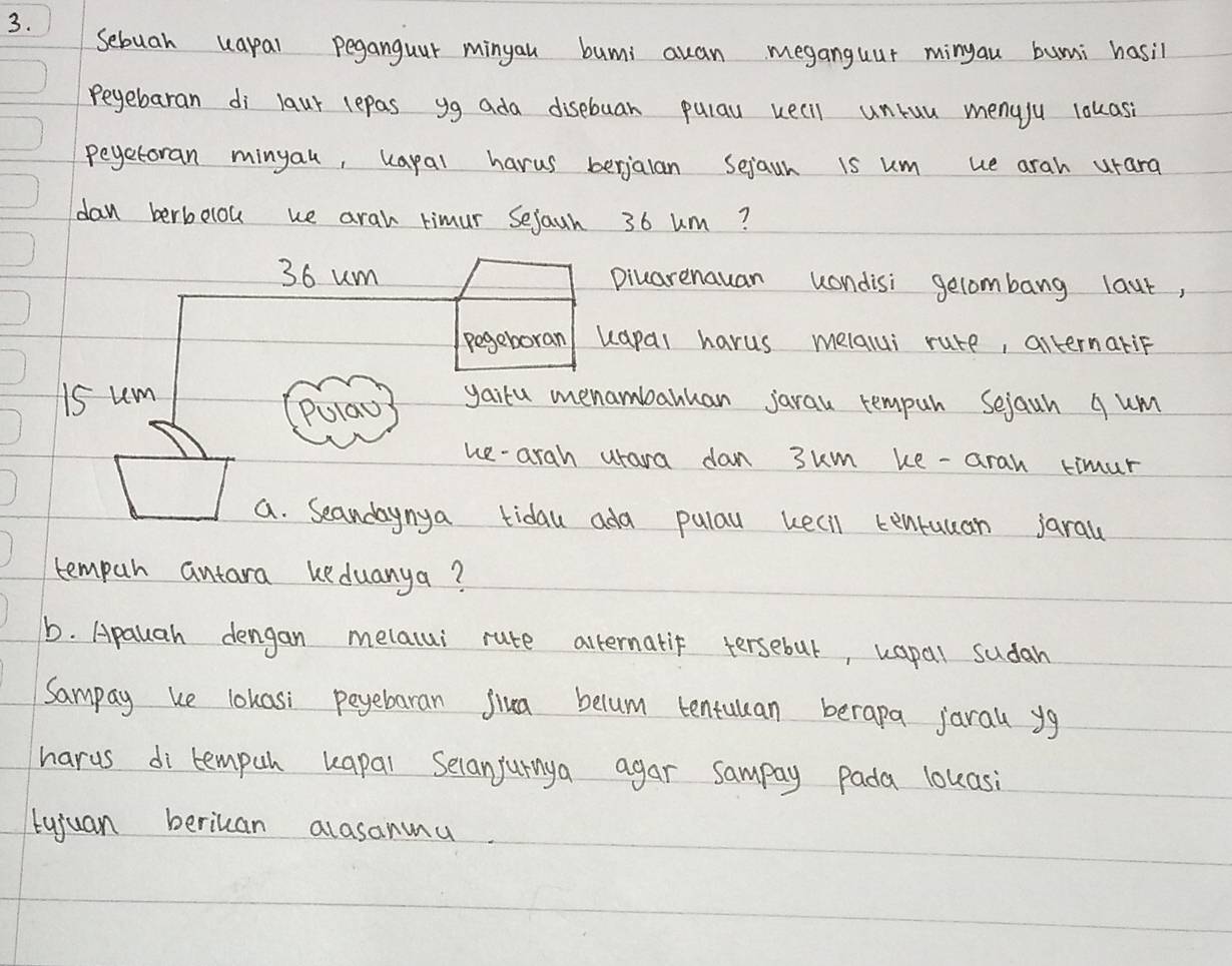 Sebuah uapal peganguur minyau bumi auan meganguur minyau buni hasil 
peyebaran di laur lepas yg ada disebuan pulay weell unruu menuju lakasi 
peyetoran minyau, kapal harus berjalan sejaun is um ue arah urara 
dan berbolou we arah timur Sejaun 36 um?
36 um piuarenauan wondisi gecombang laut, 
pegeboran/ kapal harus melalui rure, alternariF
15 um yairu menambanuan jarau rempuh Sejaun q um 
Pulao 
he-arah urara dan 3km ke -arah timur 
a. Seandaynya tidau ada pulay kecil tenruuan jarau 
tempar antara keduanya? 
b. Apauah dengan melalui rute alternatif tersebul, kapal sudah 
Sampay ke lokasi peyebaran jiua belum tentuuan berapa jaral yg 
harus di tempuh kapal Selanjurnya agar sampay pada louasi 
tujuan berican alasanmu.