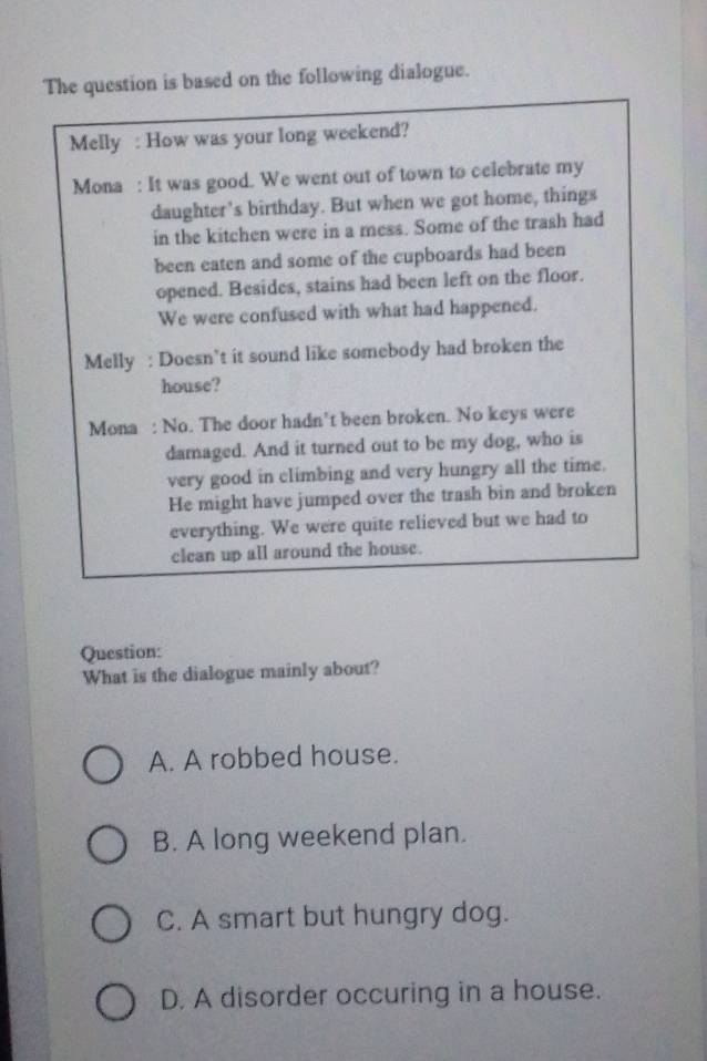 The question is based on the following dialogue.
Melly : How was your long weekend?
Mona : It was good. We went out of town to celebrate my
daughter's birthday. But when we got home, things
in the kitchen were in a mess. Some of the trash had
been eaten and some of the cupboards had been
opened. Besides, stains had been left on the floor.
We were confused with what had happened.
Melly : Doesn’t it sound like somebody had broken the
house?
Mona : No. The door hadn't been broken. No keys were
damaged. And it turned out to be my dog, who is
very good in climbing and very hungry all the time.
He might have jumped over the trash bin and broken
everything. We were quite relieved but we had to
clean up all around the house.
Question:
What is the dialogue mainly about?
A. A robbed house.
B. A long weekend plan.
C. A smart but hungry dog.
D. A disorder occuring in a house.