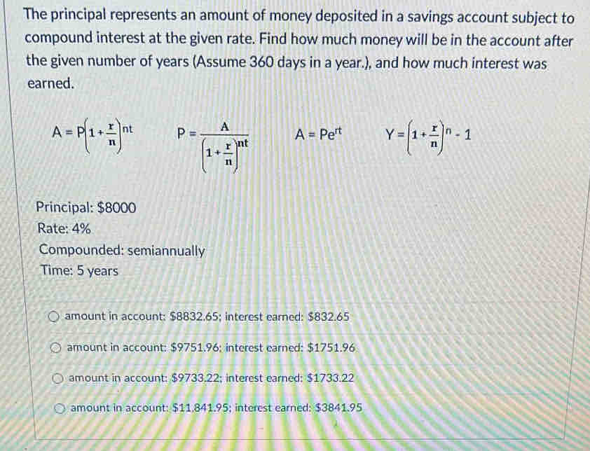 The principal represents an amount of money deposited in a savings account subject to
compound interest at the given rate. Find how much money will be in the account after
the given number of years (Assume 360 days in a year.), and how much interest was
earned.
A=P(1+ r/n )^nt P=frac A(1+ r/n )^nt A=Pe^(rt) Y=(1+ r/n )^n-1
Principal: $8000
Rate: 4%
Compounded: semiannually
Time: 5 years
amount in account: $8832.65; interest earned: $832.65
amount in account: $9751.96; interest earned: $1751.96
amount in account: $9733.22; interest earned: $1733.22
amount in account: $11.841.95; interest earned: $3841.95