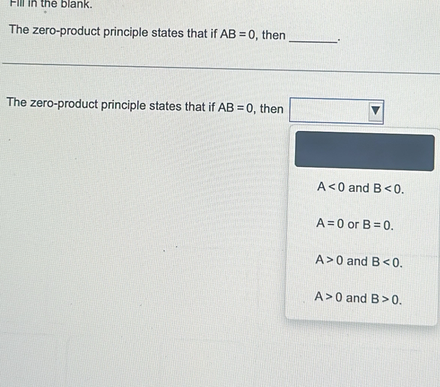 Fill in the blank.
The zero-product principle states that if AB=0 , then _.
The zero-product principle states that if AB=0 , then
A<0</tex> and B<0</tex>.
A=0 or B=0.
A>0 and B<0</tex>.
A>0 and B>0.